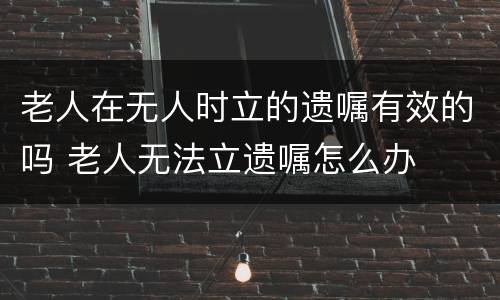 老人在无人时立的遗嘱有效的吗 老人无法立遗嘱怎么办