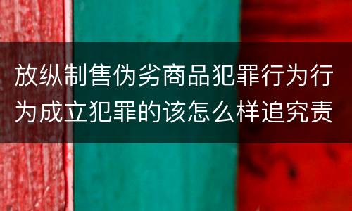 放纵制售伪劣商品犯罪行为行为成立犯罪的该怎么样追究责任