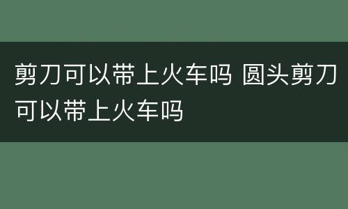 剪刀可以带上火车吗 圆头剪刀可以带上火车吗