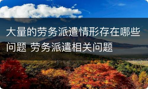 大量的劳务派遣情形存在哪些问题 劳务派遣相关问题