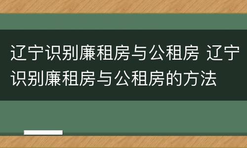 辽宁识别廉租房与公租房 辽宁识别廉租房与公租房的方法