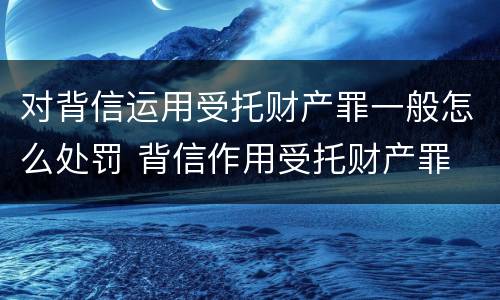 对背信运用受托财产罪一般怎么处罚 背信作用受托财产罪