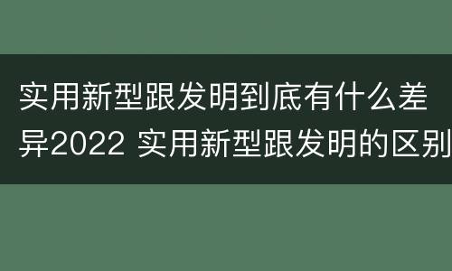 实用新型跟发明到底有什么差异2022 实用新型跟发明的区别