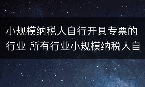 小规模纳税人自行开具专票的行业 所有行业小规模纳税人自开专票