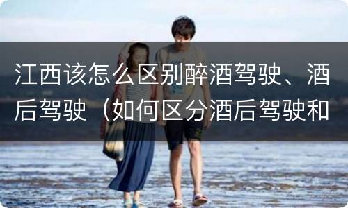 江西该怎么区别醉酒驾驶、酒后驾驶（如何区分酒后驾驶和醉酒驾驶）