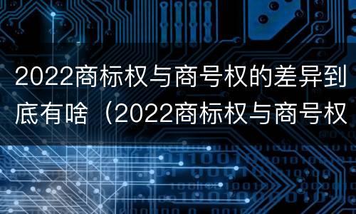 2022商标权与商号权的差异到底有啥（2022商标权与商号权的差异到底有啥不同）