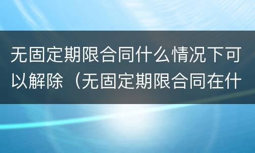 无固定期限合同什么情况下可以解除（无固定期限合同在什么情况下可以解除）