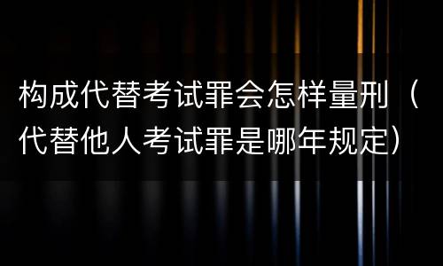 构成代替考试罪会怎样量刑（代替他人考试罪是哪年规定）