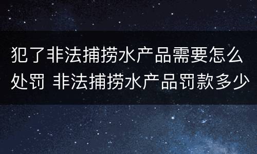 犯了非法捕捞水产品需要怎么处罚 非法捕捞水产品罚款多少