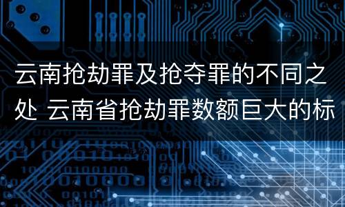 云南抢劫罪及抢夺罪的不同之处 云南省抢劫罪数额巨大的标准