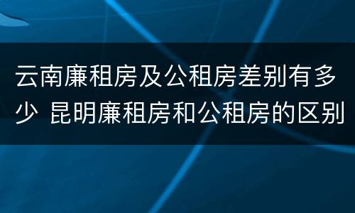 云南廉租房及公租房差别有多少 昆明廉租房和公租房的区别