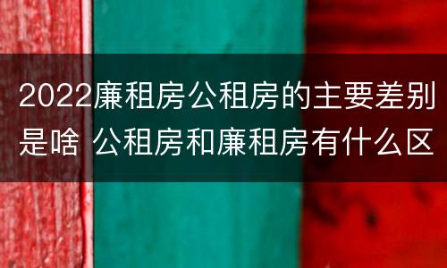 2022廉租房公租房的主要差别是啥 公租房和廉租房有什么区别?2019年的