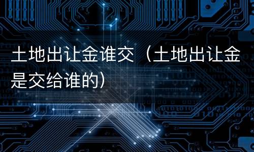 土地出让金谁交（土地出让金是交给谁的）