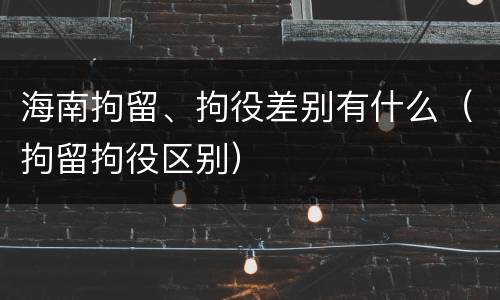 海南拘留、拘役差别有什么（拘留拘役区别）