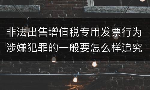 非法出售增值税专用发票行为涉嫌犯罪的一般要怎么样追究法律责任