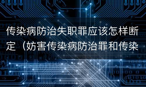 传染病防治失职罪应该怎样断定（妨害传染病防治罪和传染病防治失职罪）