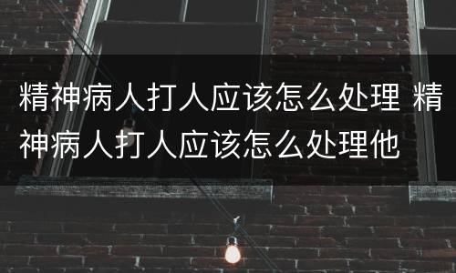 精神病人打人应该怎么处理 精神病人打人应该怎么处理他