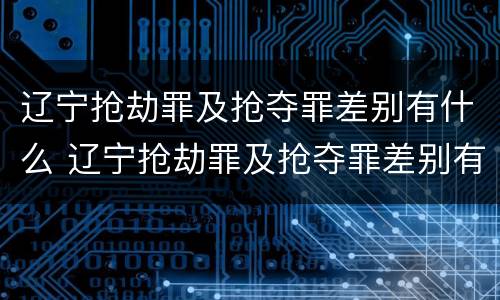 辽宁抢劫罪及抢夺罪差别有什么 辽宁抢劫罪及抢夺罪差别有什么规定