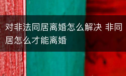 对非法同居离婚怎么解决 非同居怎么才能离婚