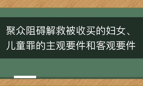 聚众阻碍解救被收买的妇女、儿童罪的主观要件和客观要件