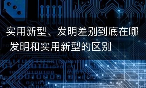 实用新型、发明差别到底在哪 发明和实用新型的区别