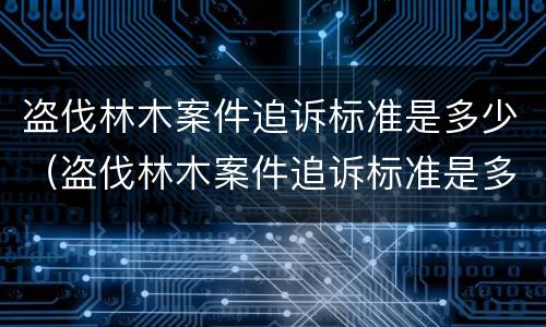 盗伐林木案件追诉标准是多少（盗伐林木案件追诉标准是多少钱）
