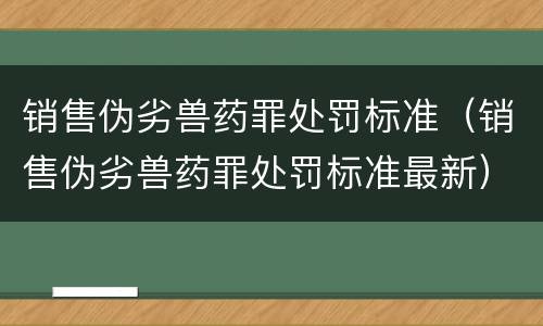 销售伪劣兽药罪处罚标准（销售伪劣兽药罪处罚标准最新）