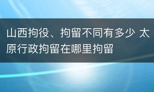 山西拘役、拘留不同有多少 太原行政拘留在哪里拘留