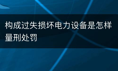 构成过失损坏电力设备是怎样量刑处罚