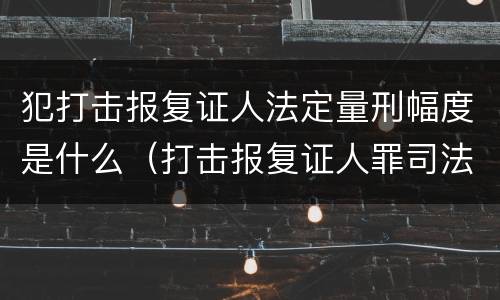 犯打击报复证人法定量刑幅度是什么（打击报复证人罪司法解释）