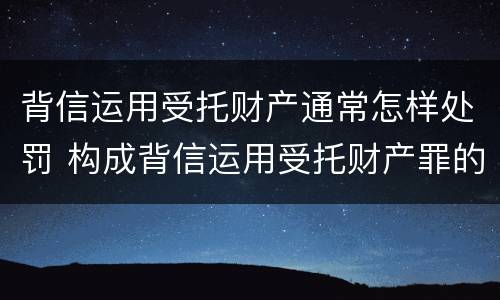 背信运用受托财产通常怎样处罚 构成背信运用受托财产罪的立案标准
