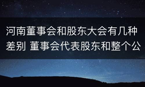河南董事会和股东大会有几种差别 董事会代表股东和整个公司