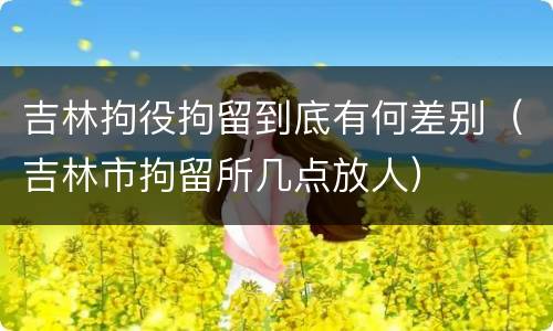 吉林拘役拘留到底有何差别（吉林市拘留所几点放人）