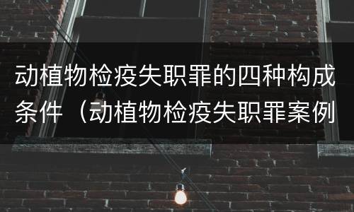 动植物检疫失职罪的四种构成条件（动植物检疫失职罪案例）