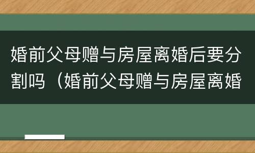 婚前父母赠与房屋离婚后要分割吗（婚前父母赠与房屋离婚后要分割吗怎么办）
