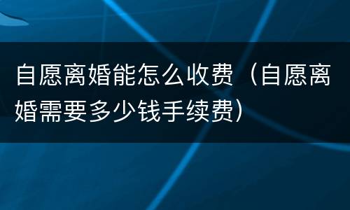 自愿离婚能怎么收费（自愿离婚需要多少钱手续费）