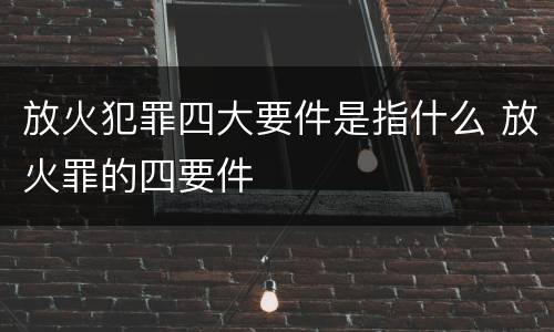 放火犯罪四大要件是指什么 放火罪的四要件