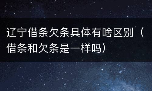 辽宁借条欠条具体有啥区别（借条和欠条是一样吗）
