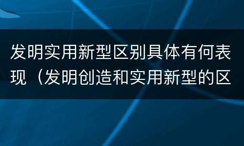 发明实用新型区别具体有何表现（发明创造和实用新型的区别）