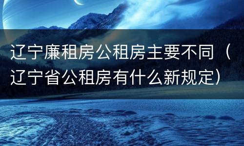 辽宁廉租房公租房主要不同（辽宁省公租房有什么新规定）