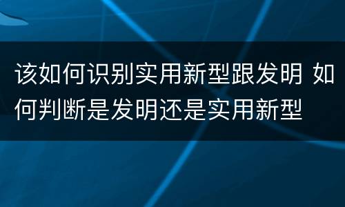 该如何识别实用新型跟发明 如何判断是发明还是实用新型