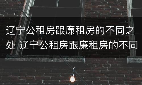 辽宁公租房跟廉租房的不同之处 辽宁公租房跟廉租房的不同之处有哪些