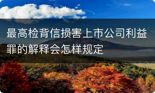 最高检背信损害上市公司利益罪的解释会怎样规定