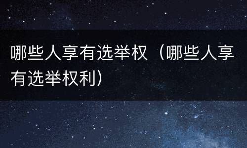 哪些人享有选举权(哪些人享有选举权利)