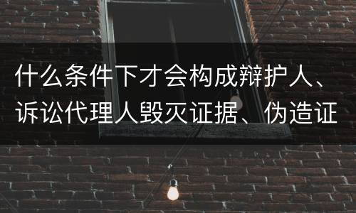什么条件下才会构成辩护人、诉讼代理人毁灭证据、伪造证据、妨害作证罪