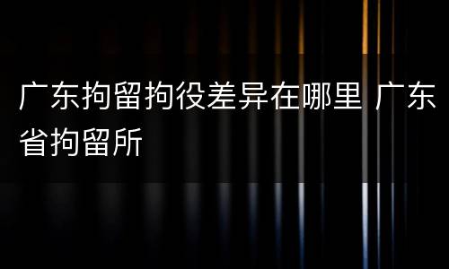 广东拘留拘役差异在哪里 广东省拘留所