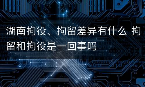湖南拘役、拘留差异有什么 拘留和拘役是一回事吗