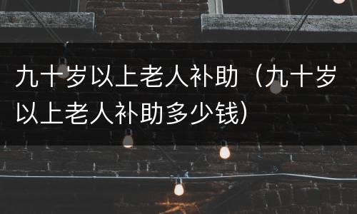 九十岁以上老人补助（九十岁以上老人补助多少钱）