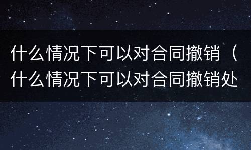 什么情况下可以对合同撤销（什么情况下可以对合同撤销处罚）