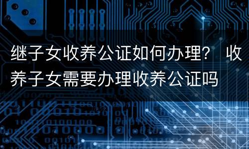继子女收养公证如何办理？ 收养子女需要办理收养公证吗